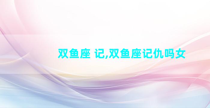 双鱼座 记,双鱼座记仇吗女
